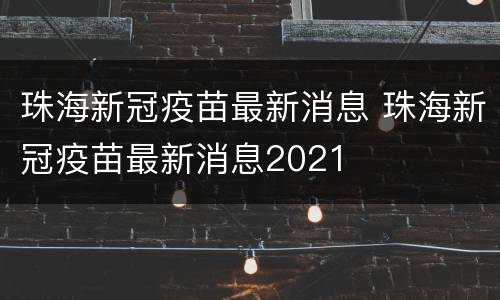 珠海新冠疫苗最新消息 珠海新冠疫苗最新消息2021