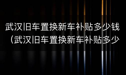 武汉旧车置换新车补贴多少钱（武汉旧车置换新车补贴多少钱一个月）