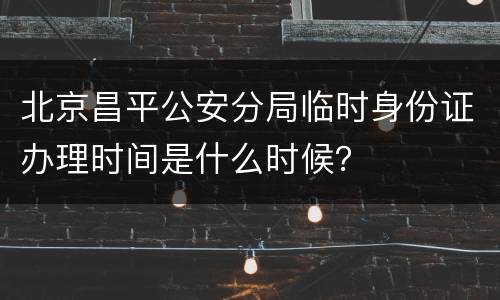 北京昌平公安分局临时身份证办理时间是什么时候？