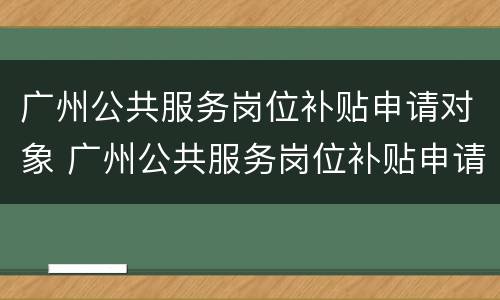 广州公共服务岗位补贴申请对象 广州公共服务岗位补贴申请对象是什么