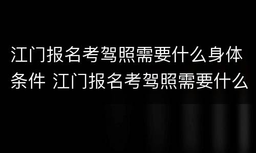 江门报名考驾照需要什么身体条件 江门报名考驾照需要什么身体条件呢