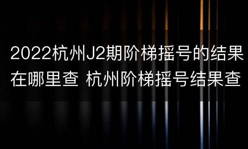 2022杭州J2期阶梯摇号的结果在哪里查 杭州阶梯摇号结果查询