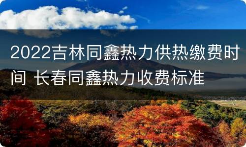 2022吉林同鑫热力供热缴费时间 长春同鑫热力收费标准