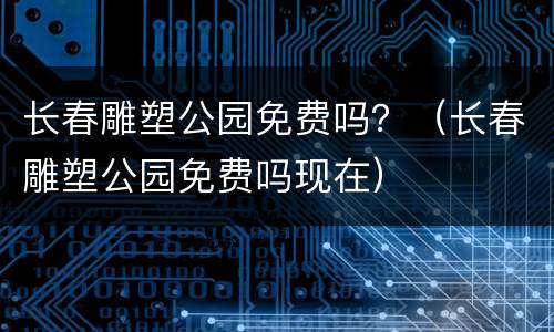 长春雕塑公园免费吗？（长春雕塑公园免费吗现在）