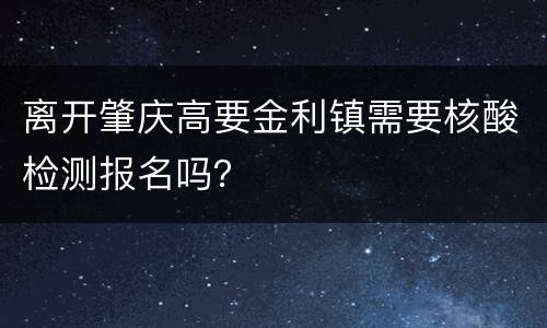 离开肇庆高要金利镇需要核酸检测报名吗？