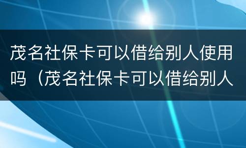 茂名社保卡可以借给别人使用吗（茂名社保卡可以借给别人使用吗知乎）