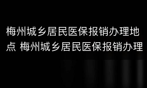 梅州城乡居民医保报销办理地点 梅州城乡居民医保报销办理地点在哪里
