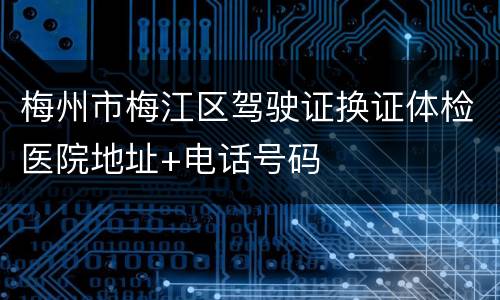 梅州市梅江区驾驶证换证体检医院地址+电话号码