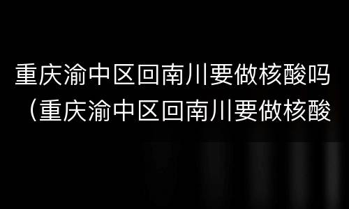 重庆渝中区回南川要做核酸吗（重庆渝中区回南川要做核酸吗）