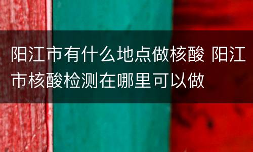 阳江市有什么地点做核酸 阳江市核酸检测在哪里可以做