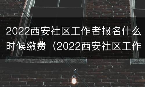 2022西安社区工作者报名什么时候缴费（2022西安社区工作者报名什么时候缴费呀）