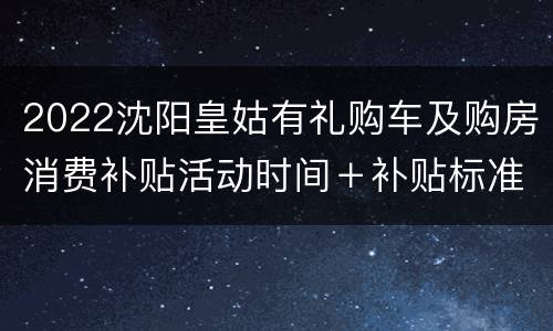 2022沈阳皇姑有礼购车及购房消费补贴活动时间＋补贴标准