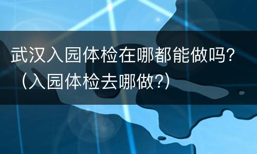 武汉入园体检在哪都能做吗？（入园体检去哪做?）