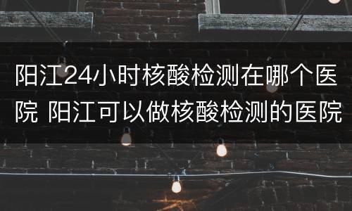 阳江24小时核酸检测在哪个医院 阳江可以做核酸检测的医院有哪几家