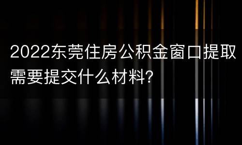 2022东莞住房公积金窗口提取需要提交什么材料？