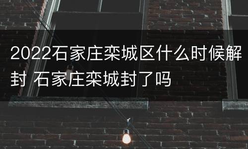 2022石家庄栾城区什么时候解封 石家庄栾城封了吗