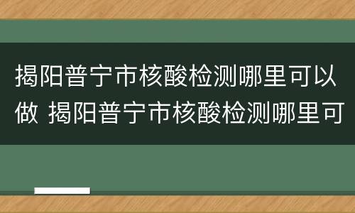 揭阳普宁市核酸检测哪里可以做 揭阳普宁市核酸检测哪里可以做