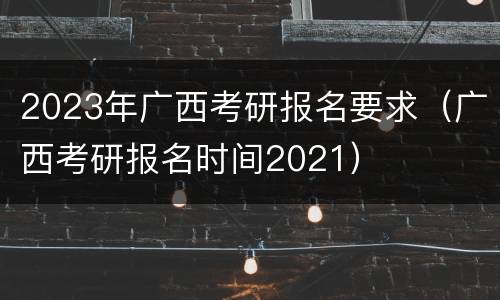 2023年广西考研报名要求（广西考研报名时间2021）