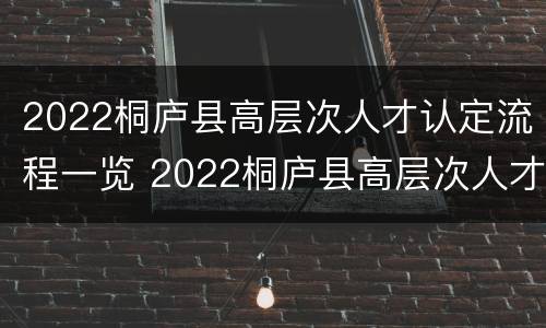 2022桐庐县高层次人才认定流程一览 2022桐庐县高层次人才认定流程一览表图片