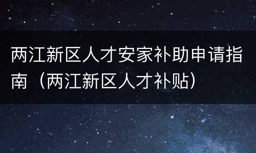 两江新区人才安家补助申请指南（两江新区人才补贴）