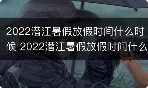2022潜江暑假放假时间什么时候 2022潜江暑假放假时间什么时候开始