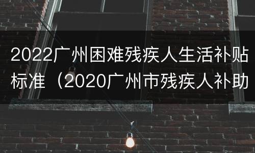 2022广州困难残疾人生活补贴标准（2020广州市残疾人补助标准）