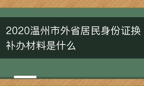 2020温州市外省居民身份证换补办材料是什么
