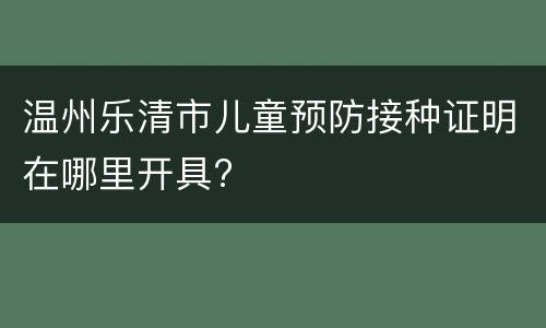 温州乐清市儿童预防接种证明在哪里开具?