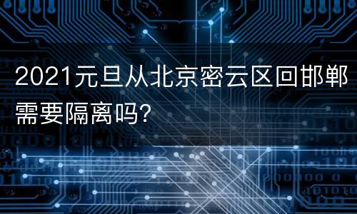 2021元旦从北京密云区回邯郸需要隔离吗？