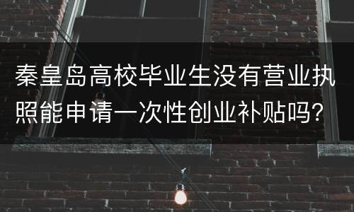 秦皇岛高校毕业生没有营业执照能申请一次性创业补贴吗？