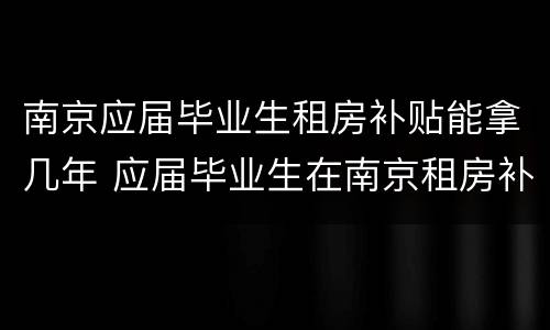 南京应届毕业生租房补贴能拿几年 应届毕业生在南京租房补贴
