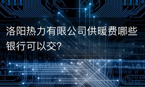 洛阳热力有限公司供暖费哪些银行可以交？