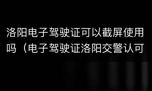 洛阳电子驾驶证可以截屏使用吗（电子驾驶证洛阳交警认可吗）