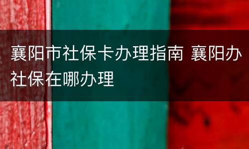 襄阳市社保卡办理指南 襄阳办社保在哪办理