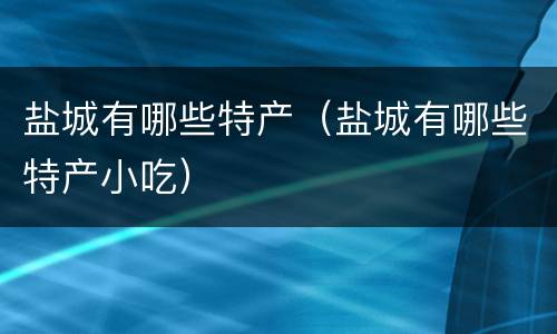 盐城有哪些特产（盐城有哪些特产小吃）