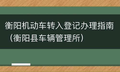 衡阳机动车转入登记办理指南（衡阳县车辆管理所）