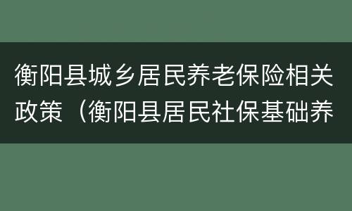 衡阳县城乡居民养老保险相关政策（衡阳县居民社保基础养老金标准）