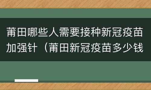 莆田哪些人需要接种新冠疫苗加强针（莆田新冠疫苗多少钱一针）