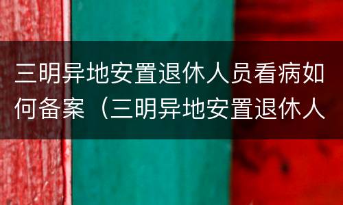 三明异地安置退休人员看病如何备案（三明异地安置退休人员看病如何备案登记）