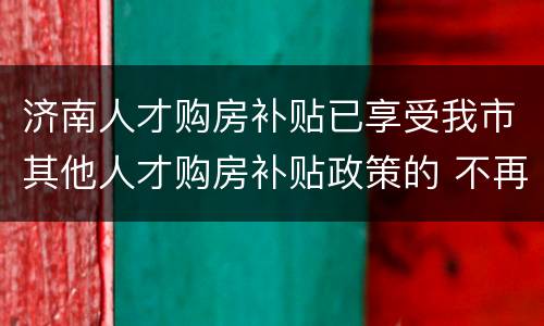 济南人才购房补贴已享受我市其他人才购房补贴政策的 不再纳入申报范围