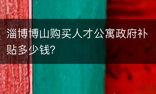 淄博博山购买人才公寓政府补贴多少钱？