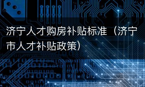 济宁人才购房补贴标准（济宁市人才补贴政策）
