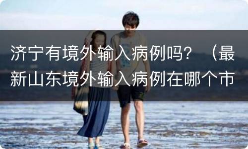 济宁有境外输入病例吗？（最新山东境外输入病例在哪个市）
