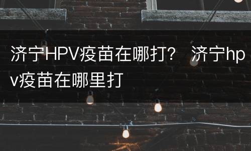 济宁HPV疫苗在哪打？ 济宁hpv疫苗在哪里打