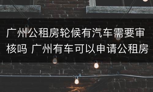 广州公租房轮候有汽车需要审核吗 广州有车可以申请公租房吗