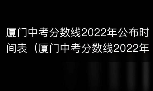 厦门中考分数线2022年公布时间表（厦门中考分数线2022年公布时间表图）