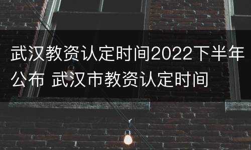 武汉教资认定时间2022下半年公布 武汉市教资认定时间
