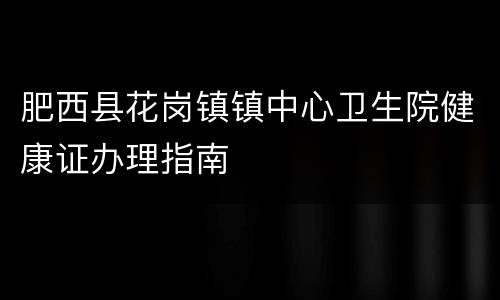 肥西县花岗镇镇中心卫生院健康证办理指南