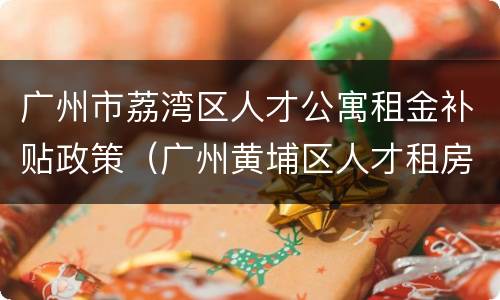 广州市荔湾区人才公寓租金补贴政策（广州黄埔区人才租房补贴）