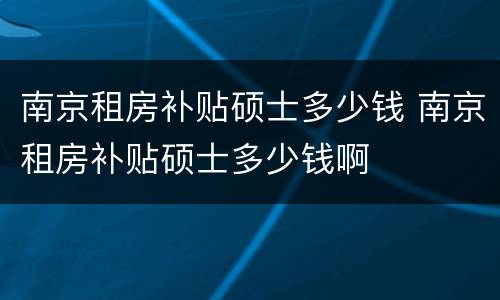南京租房补贴硕士多少钱 南京租房补贴硕士多少钱啊
